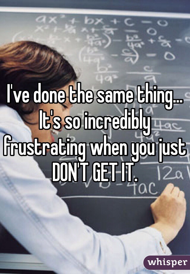 I've done the same thing... It's so incredibly frustrating when you just DON'T GET IT.