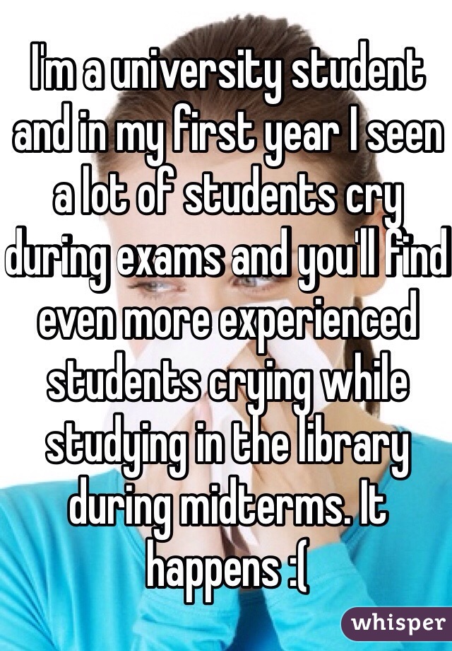 I'm a university student and in my first year I seen a lot of students cry during exams and you'll find even more experienced students crying while studying in the library during midterms. It happens :(