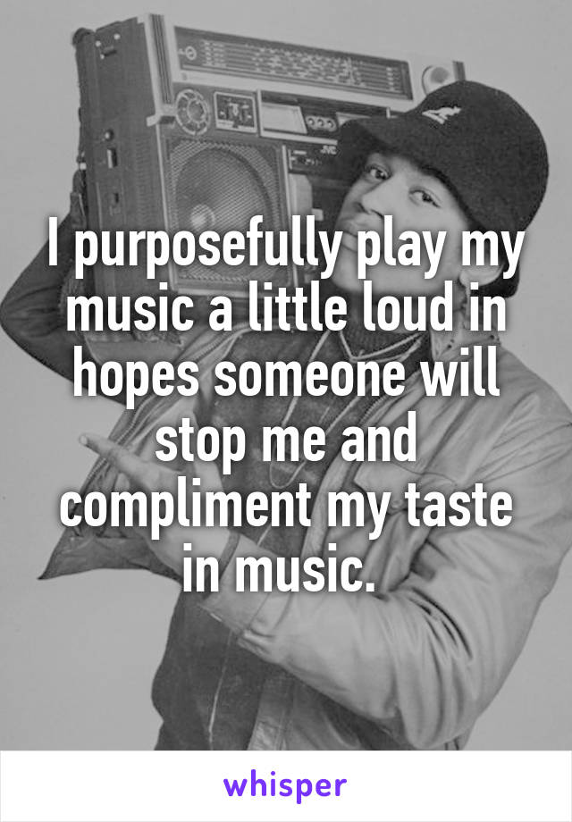 I purposefully play my music a little loud in hopes someone will stop me and compliment my taste in music. 