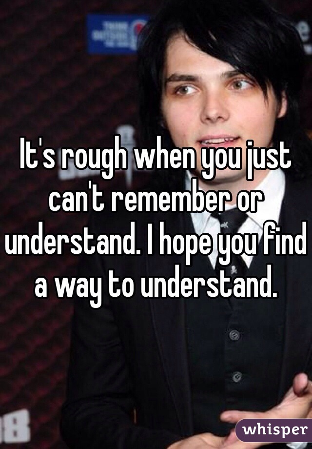 It's rough when you just can't remember or understand. I hope you find a way to understand.