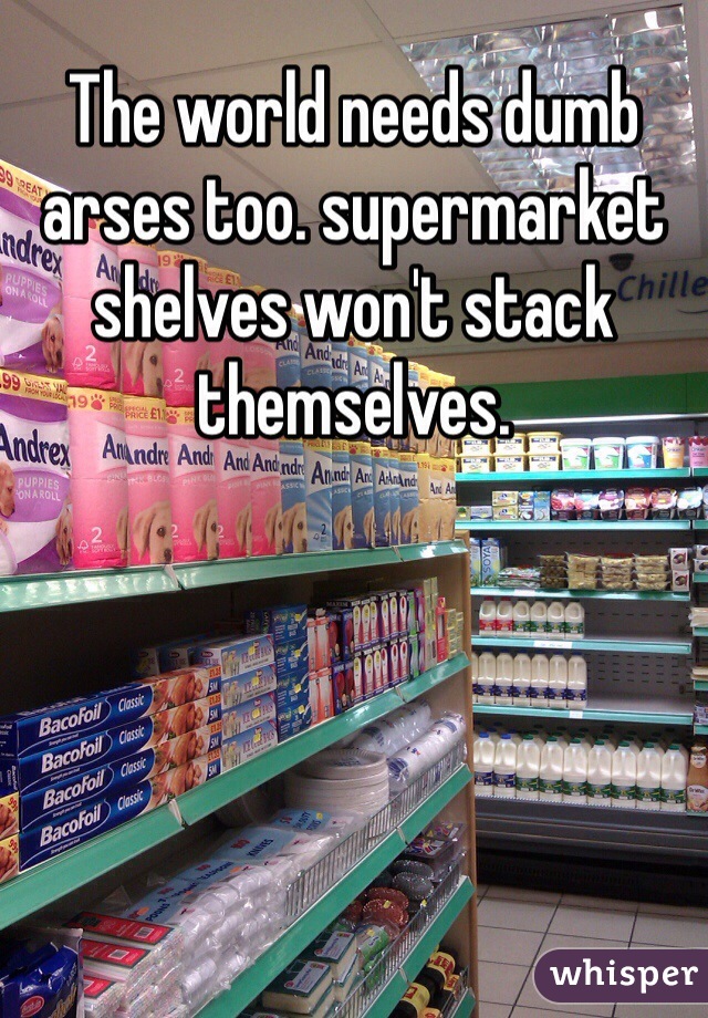 The world needs dumb arses too. supermarket shelves won't stack themselves. 