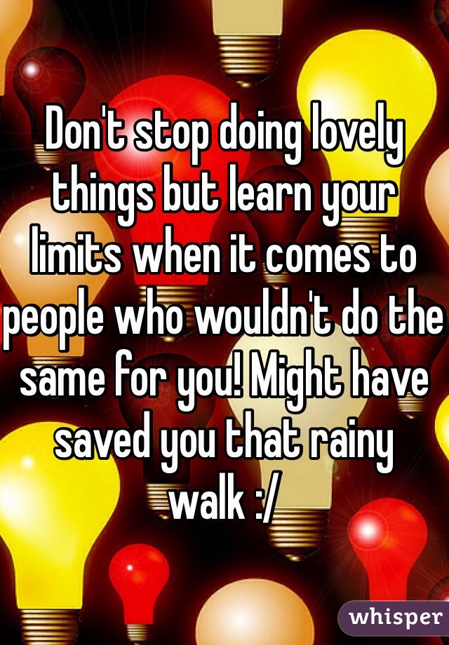 Don't stop doing lovely things but learn your limits when it comes to people who wouldn't do the same for you! Might have saved you that rainy walk :/ 