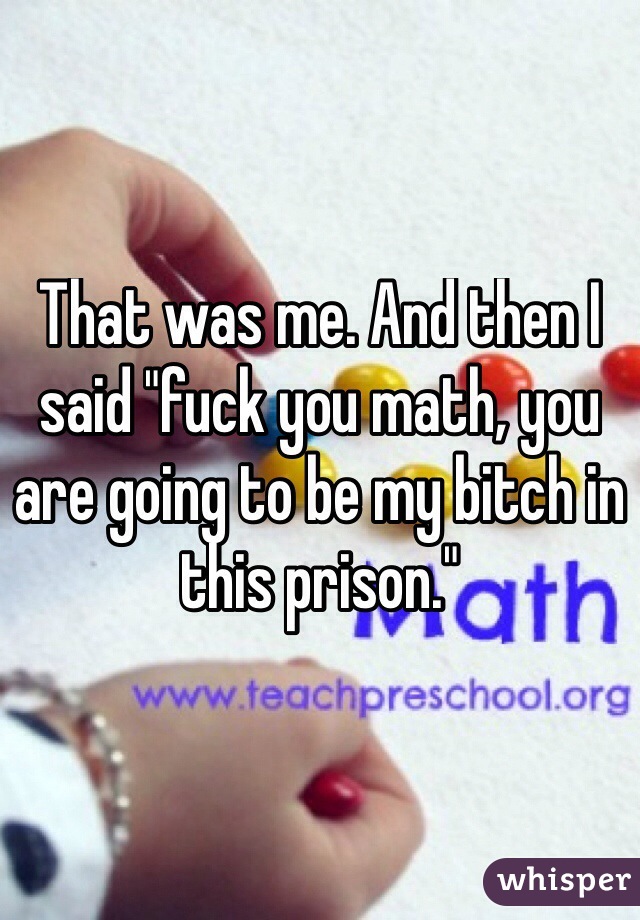 That was me. And then I said "fuck you math, you are going to be my bitch in this prison." 
