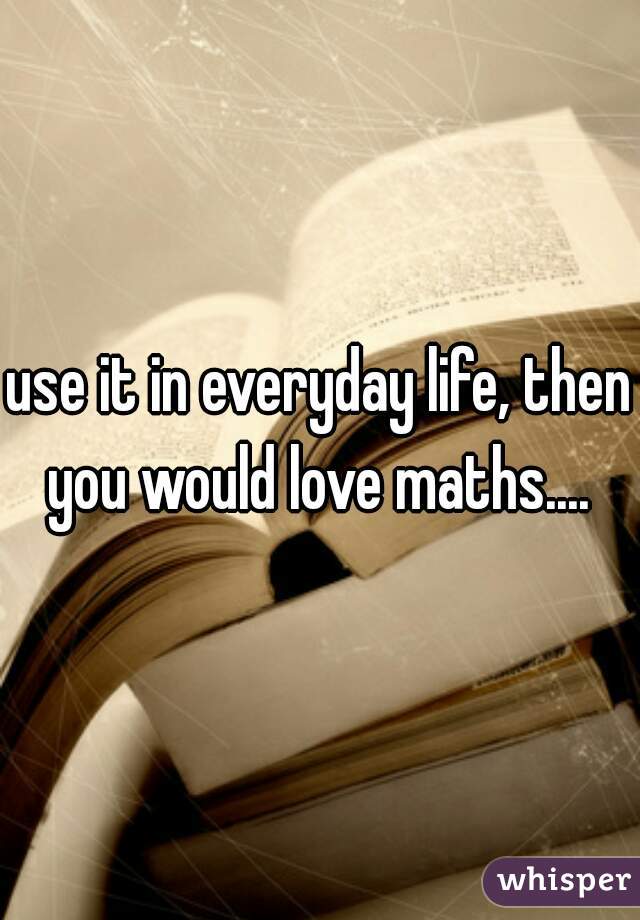 use it in everyday life, then you would love maths.... 