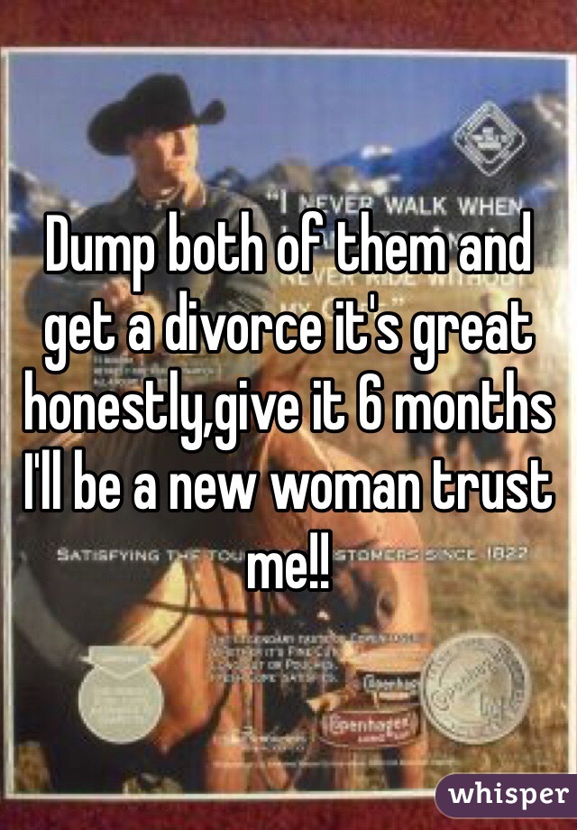 Dump both of them and get a divorce it's great honestly,give it 6 months I'll be a new woman trust me!!