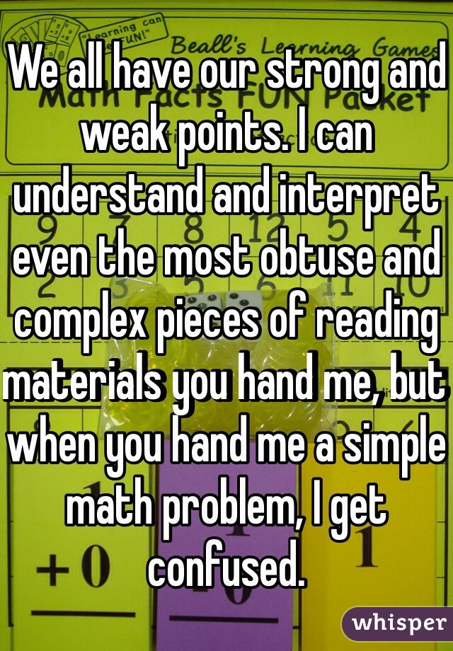We all have our strong and weak points. I can understand and interpret even the most obtuse and complex pieces of reading materials you hand me, but when you hand me a simple math problem, I get confused.