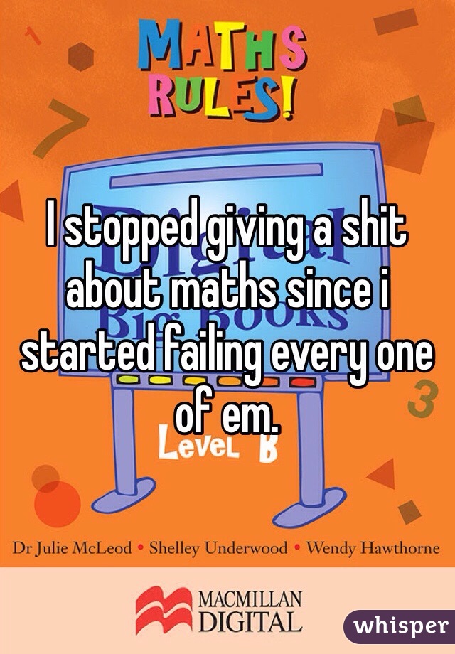 I stopped giving a shit about maths since i started failing every one of em.