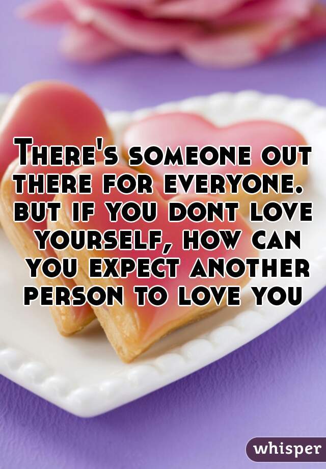 There's someone out there for everyone.  
but if you dont love yourself, how can you expect another person to love you 