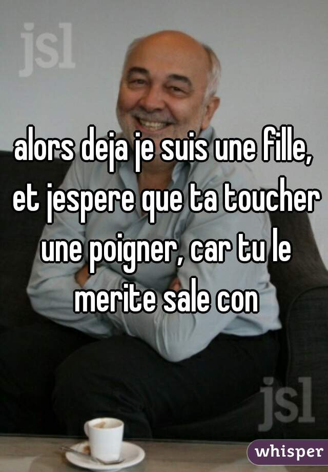 alors deja je suis une fille, et jespere que ta toucher une poigner, car tu le merite sale con