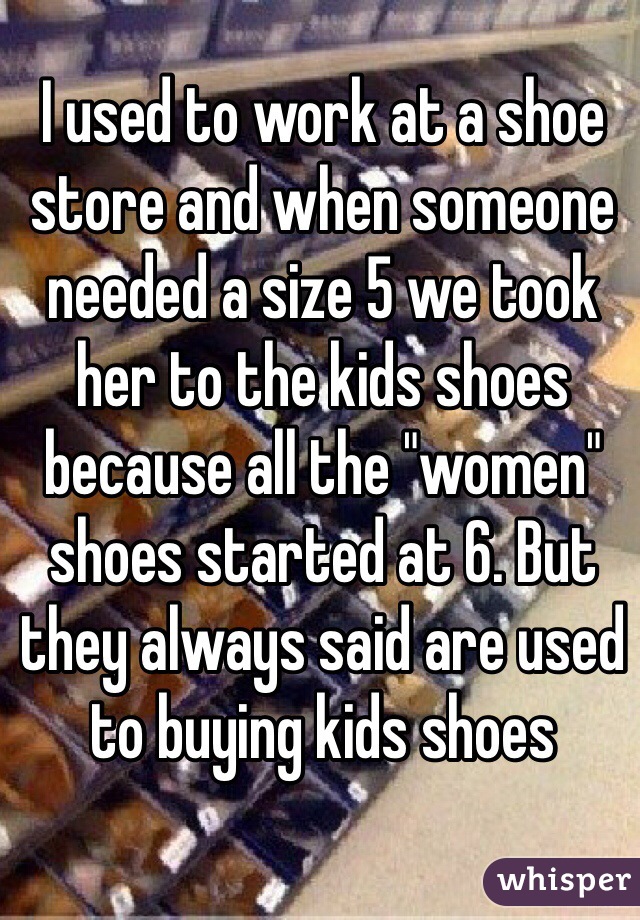 I used to work at a shoe store and when someone needed a size 5 we took her to the kids shoes because all the "women" shoes started at 6. But they always said are used to buying kids shoes
