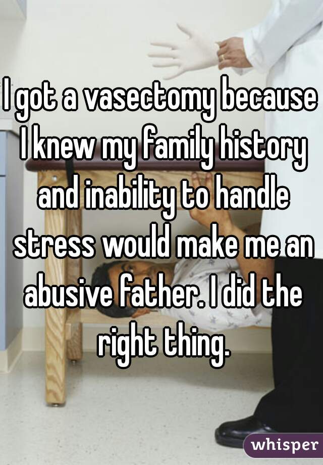 I got a vasectomy because I knew my family history and inability to handle stress would make me an abusive father. I did the right thing.