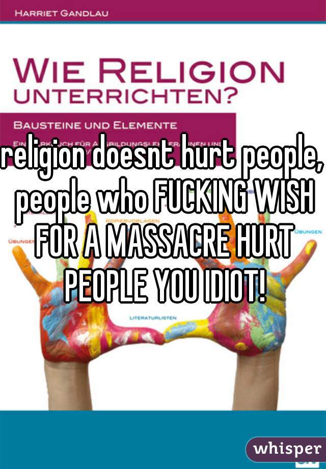 religion doesnt hurt people, people who FUCKING WISH FOR A MASSACRE HURT PEOPLE YOU IDIOT!