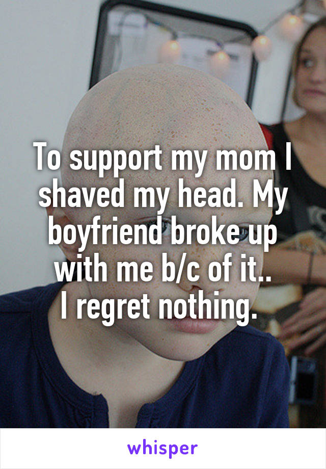 To support my mom I shaved my head. My boyfriend broke up with me b/c of it..
I regret nothing. 