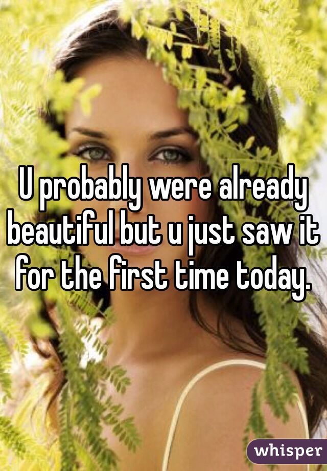 U probably were already beautiful but u just saw it for the first time today. 