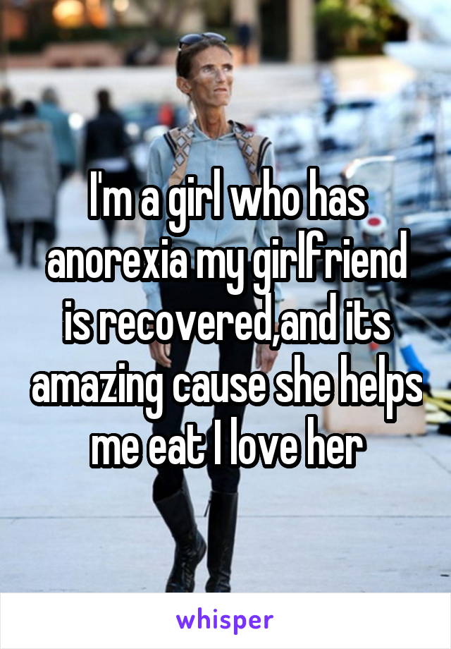 I'm a girl who has anorexia my girlfriend is recovered,and its amazing cause she helps me eat I love her