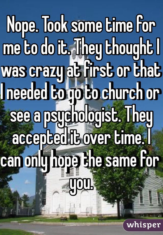 Nope. Took some time for me to do it. They thought I was crazy at first or that I needed to go to church or see a psychologist. They accepted it over time. I can only hope the same for you. 