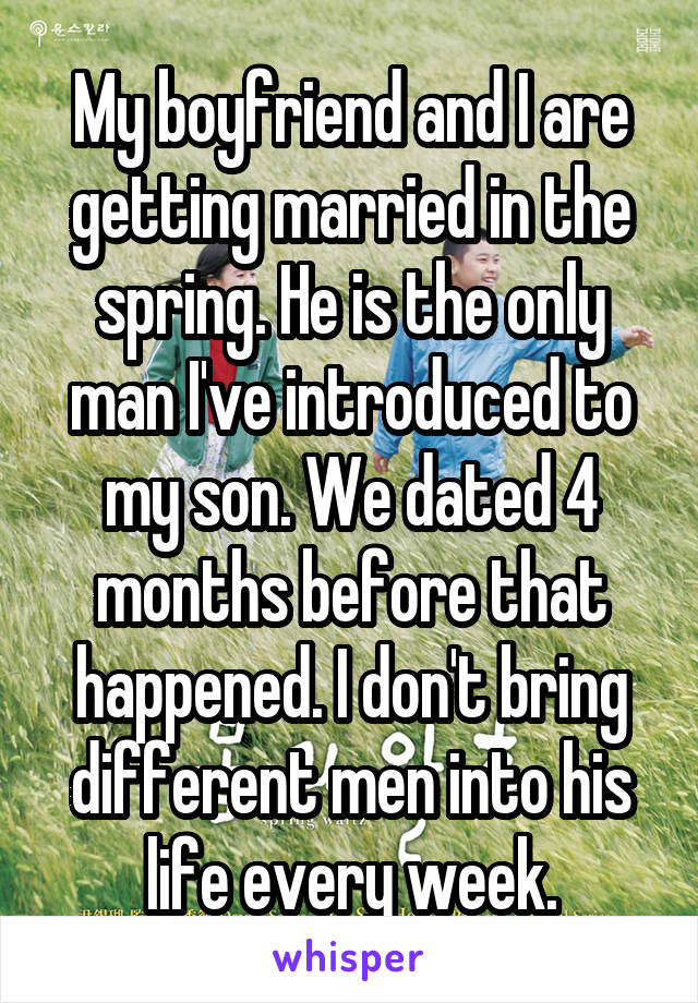 My boyfriend and I are getting married in the spring. He is the only man I've introduced to my son. We dated 4 months before that happened. I don't bring different men into his life every week.
