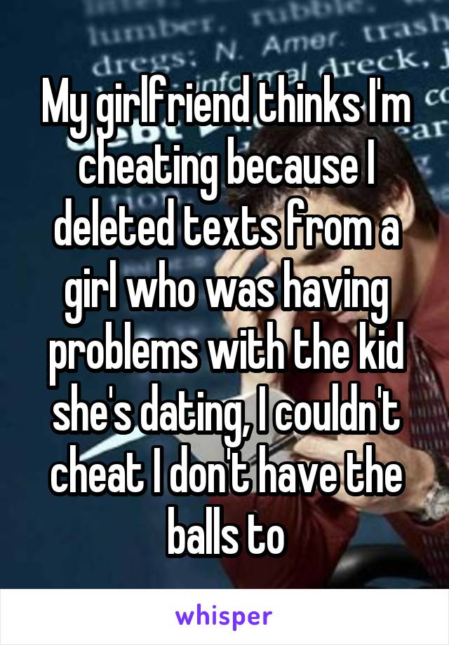My girlfriend thinks I'm cheating because I deleted texts from a girl who was having problems with the kid she's dating, I couldn't cheat I don't have the balls to