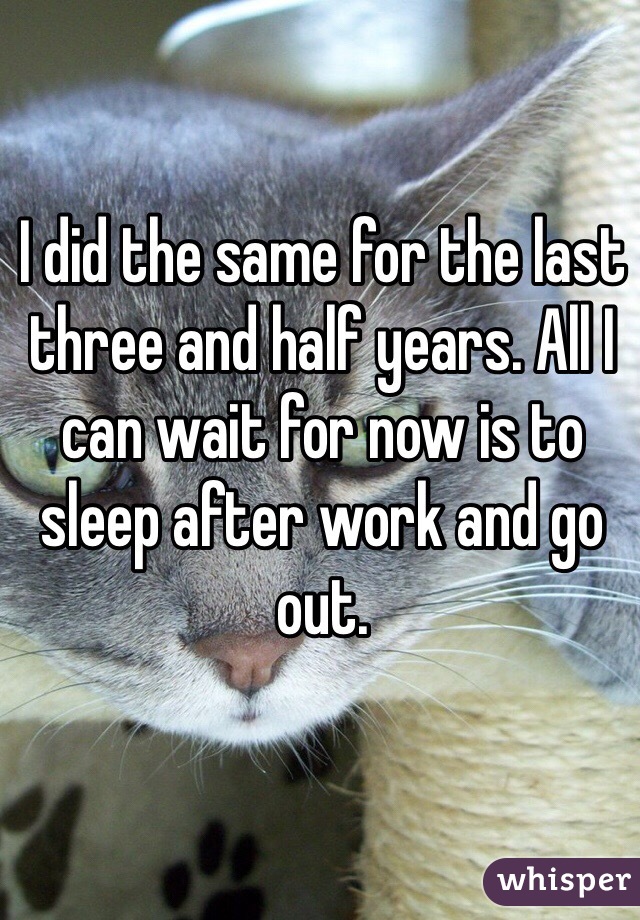 I did the same for the last three and half years. All I can wait for now is to sleep after work and go out. 