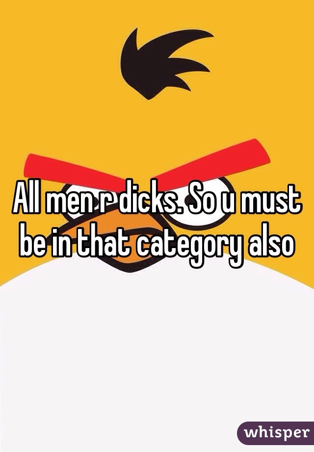All men r dicks. So u must be in that category also