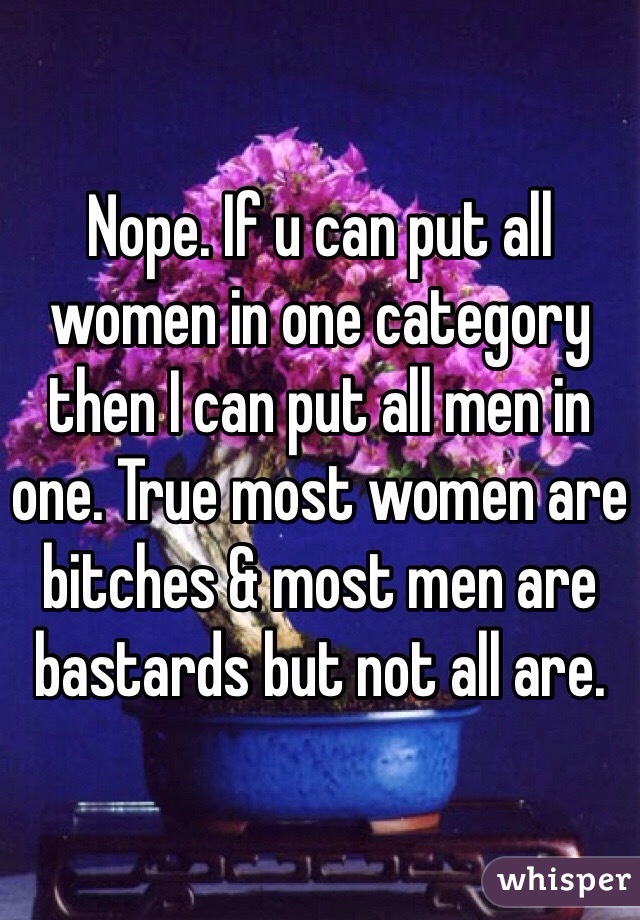 Nope. If u can put all women in one category then I can put all men in one. True most women are bitches & most men are bastards but not all are. 