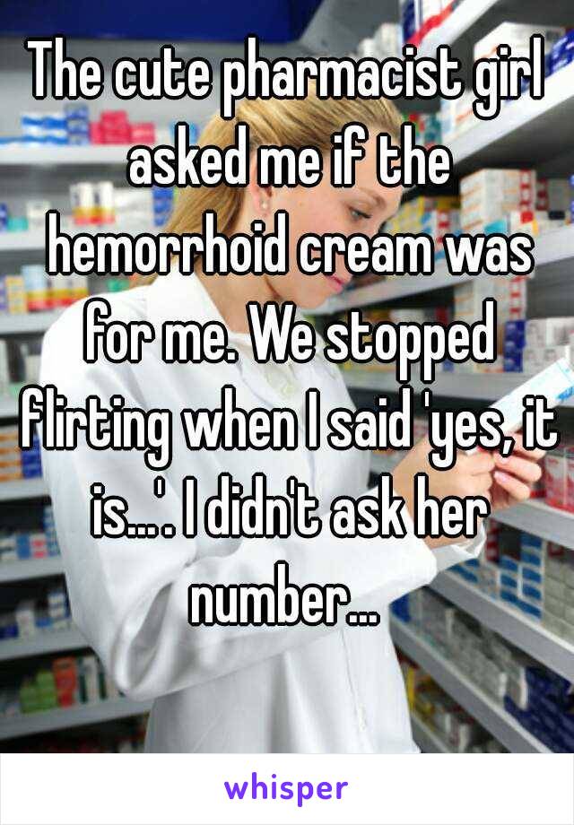 The cute pharmacist girl asked me if the hemorrhoid cream was for me. We stopped flirting when I said 'yes, it is...'. I didn't ask her number... 