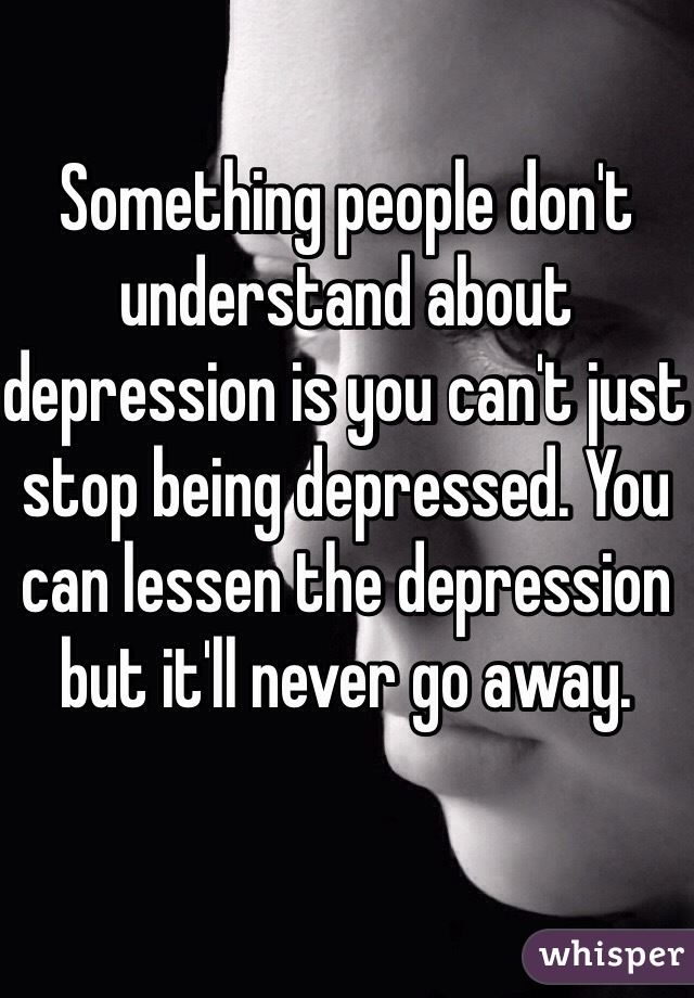 Something people don't understand about depression is you can't just stop being depressed. You can lessen the depression but it'll never go away. 