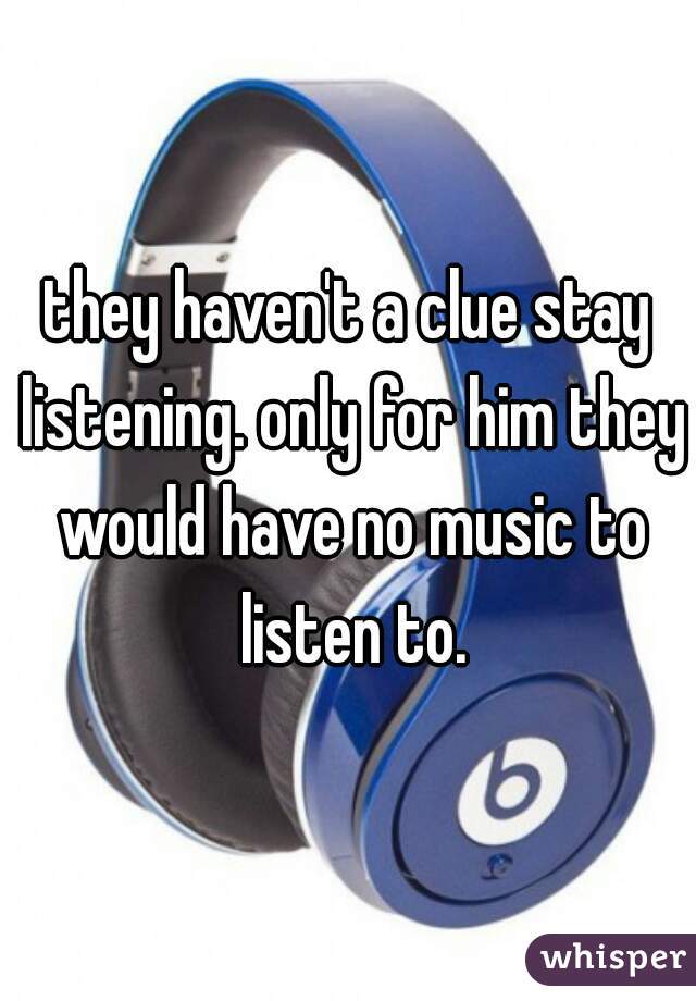 they haven't a clue stay listening. only for him they would have no music to listen to.