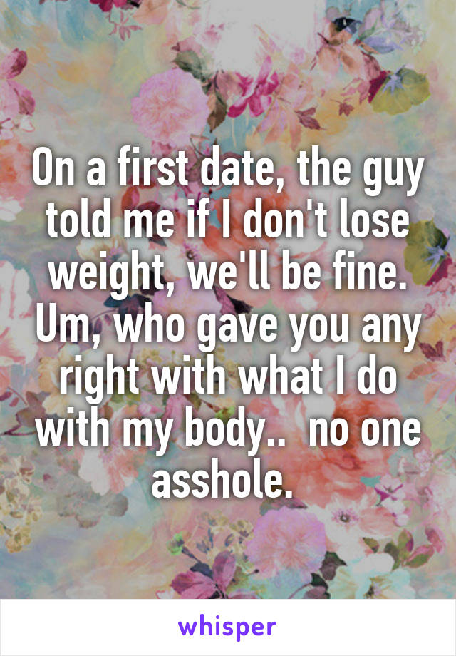 On a first date, the guy told me if I don't lose weight, we'll be fine. Um, who gave you any right with what I do with my body..  no one asshole. 