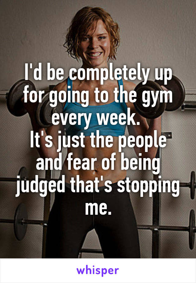 I'd be completely up for going to the gym every week. 
It's just the people and fear of being judged that's stopping me.