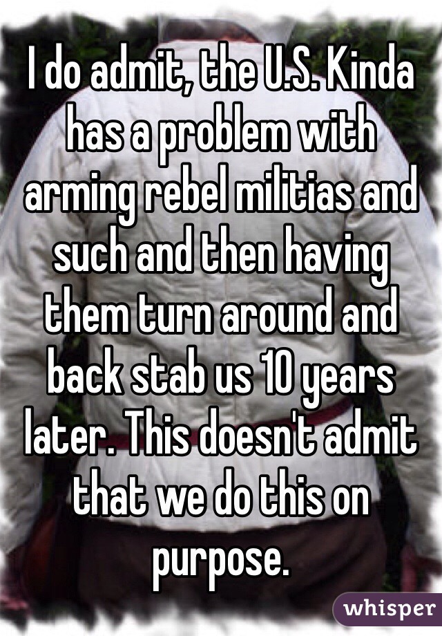 I do admit, the U.S. Kinda has a problem with arming rebel militias and such and then having them turn around and back stab us 10 years later. This doesn't admit that we do this on purpose.