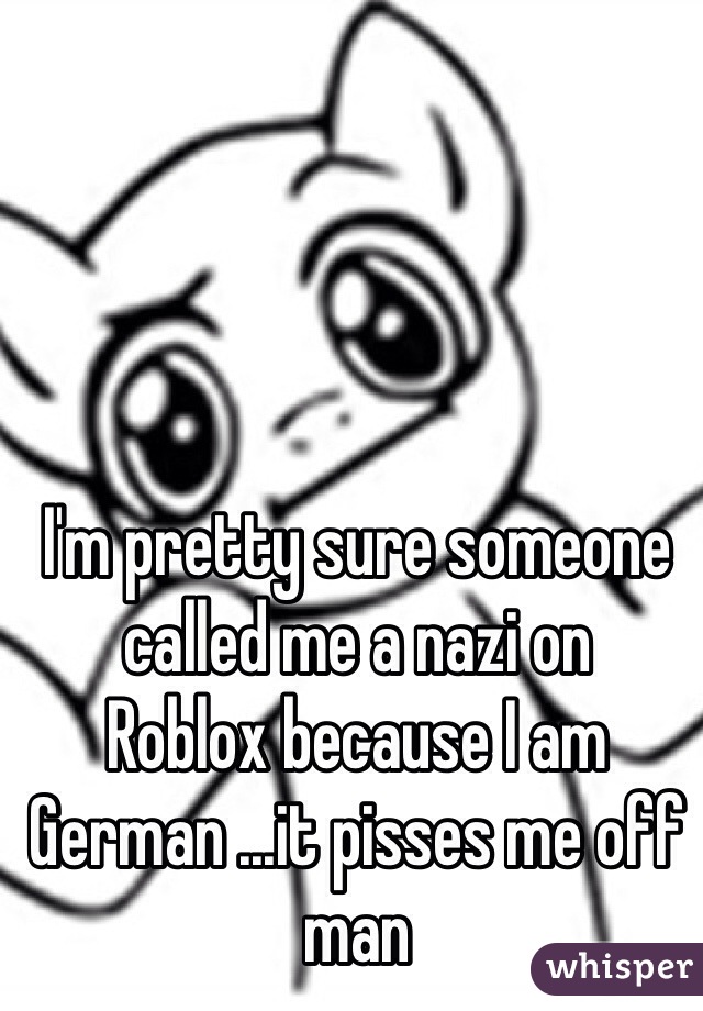 I'm pretty sure someone called me a nazi on
Roblox because I am German ...it pisses me off man