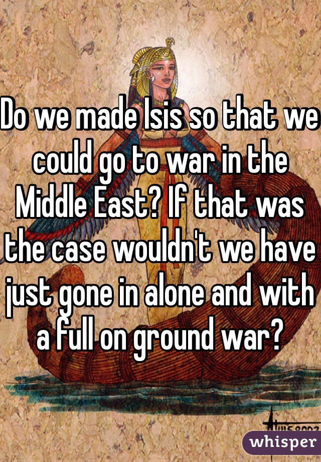 Do we made Isis so that we could go to war in the Middle East? If that was the case wouldn't we have just gone in alone and with a full on ground war?