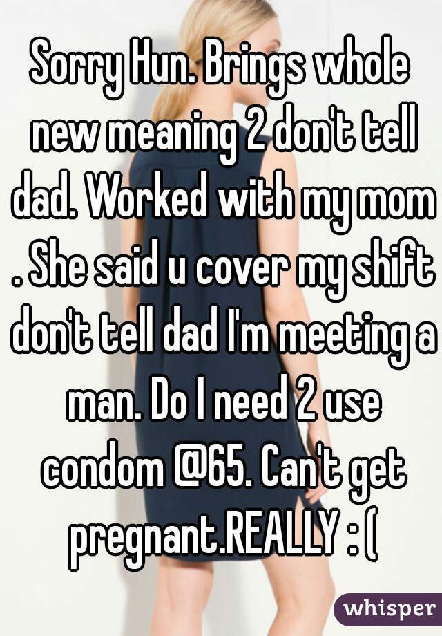 Sorry Hun. Brings whole new meaning 2 don't tell dad. Worked with my mom . She said u cover my shift don't tell dad I'm meeting a man. Do I need 2 use condom @65. Can't get pregnant.REALLY : (