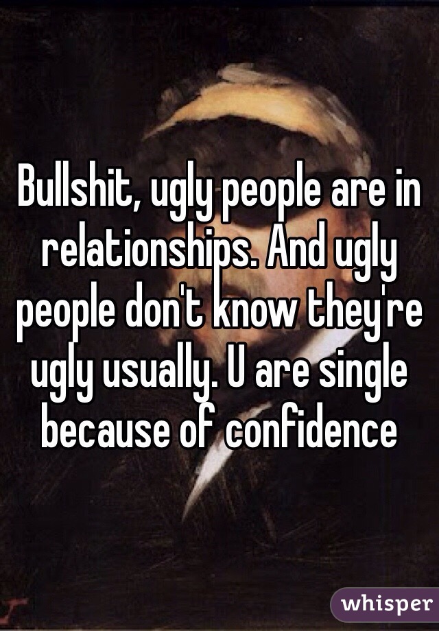 Bullshit, ugly people are in relationships. And ugly people don't know they're ugly usually. U are single because of confidence