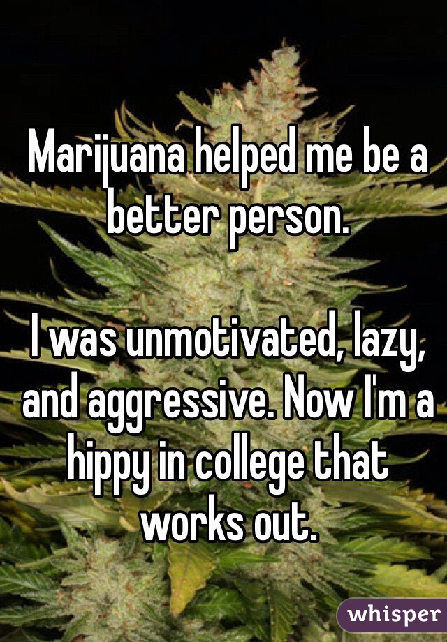 Marijuana helped me be a better person.

I was unmotivated, lazy, and aggressive. Now I'm a hippy in college that works out.