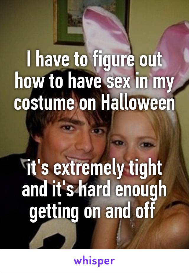 I have to figure out how to have sex in my costume on Halloween 

it's extremely tight and it's hard enough getting on and off 