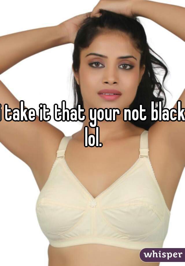 i take it that your not black lol.