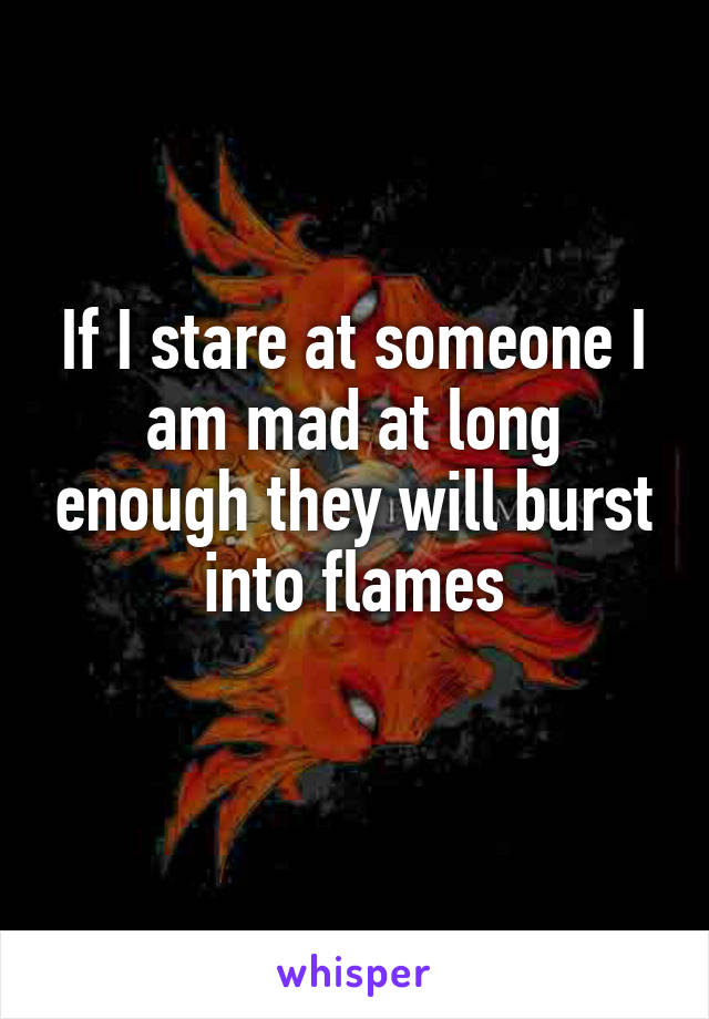 If I stare at someone I am mad at long enough they will burst into flames
