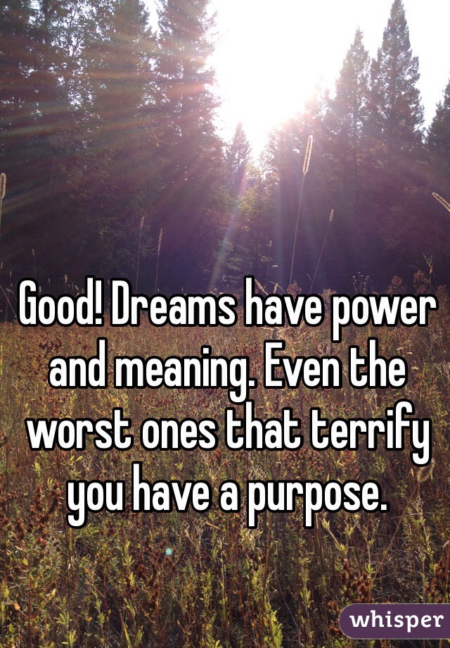 Good! Dreams have power and meaning. Even the worst ones that terrify you have a purpose.