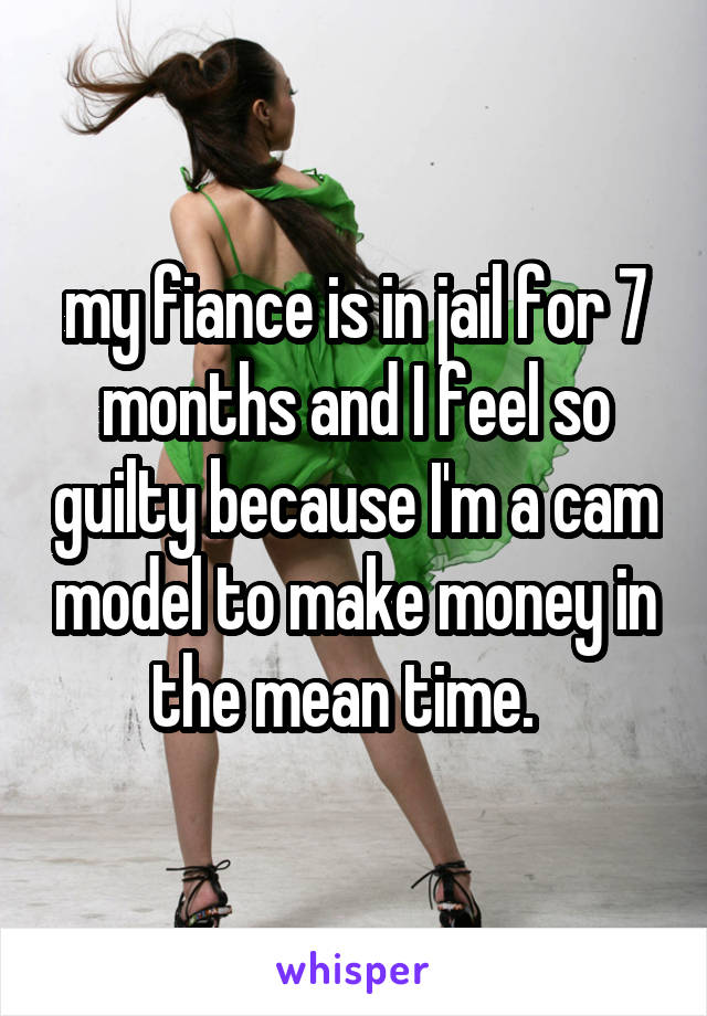 my fiance is in jail for 7 months and I feel so guilty because I'm a cam model to make money in the mean time.  