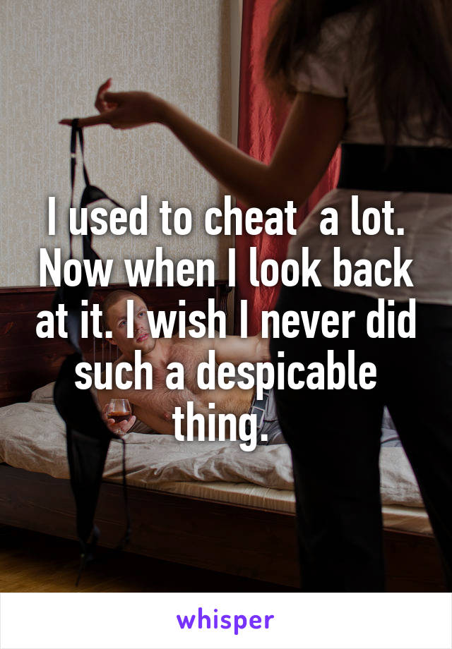 I used to cheat  a lot. Now when I look back at it. I wish I never did such a despicable thing. 