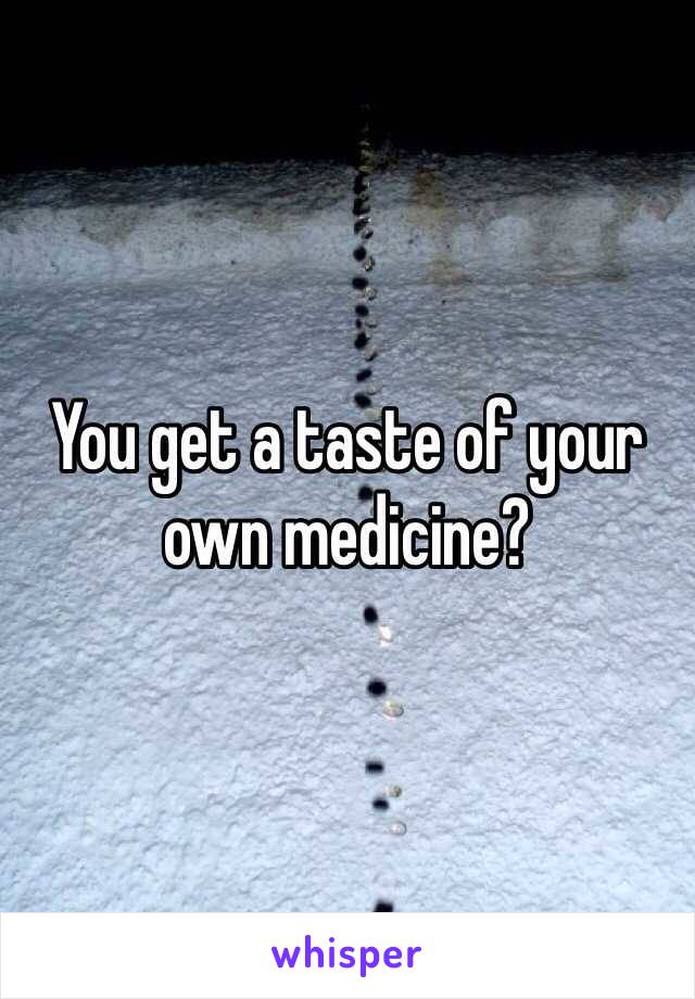 You get a taste of your own medicine?