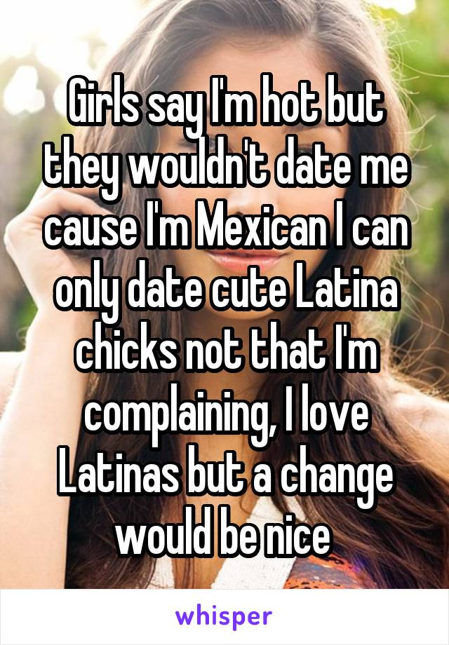 Girls say I'm hot but they wouldn't date me cause I'm Mexican I can only date cute Latina chicks not that I'm complaining, I love Latinas but a change would be nice 