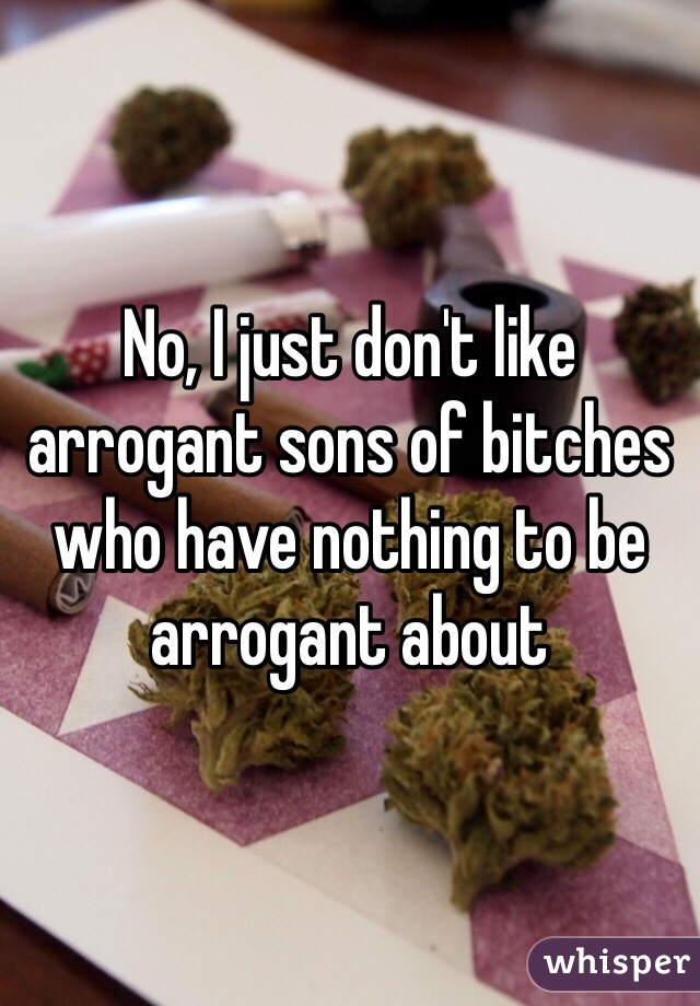 No, I just don't like arrogant sons of bitches who have nothing to be arrogant about