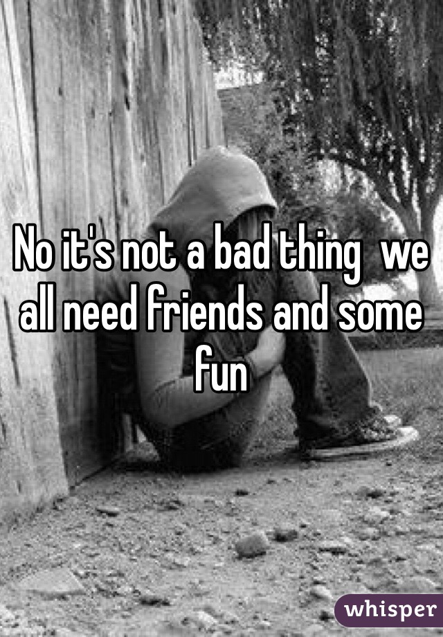 No it's not a bad thing  we all need friends and some fun