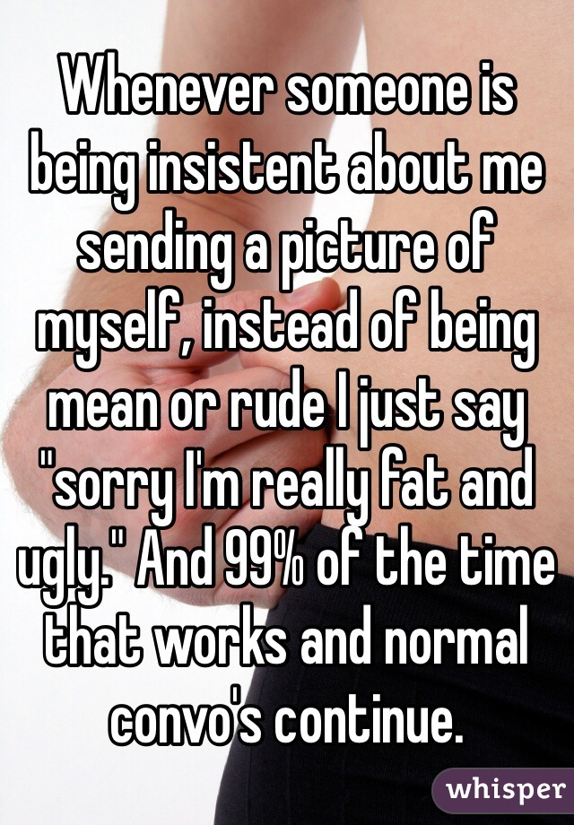 Whenever someone is being insistent about me sending a picture of myself, instead of being mean or rude I just say "sorry I'm really fat and ugly." And 99% of the time that works and normal convo's continue.