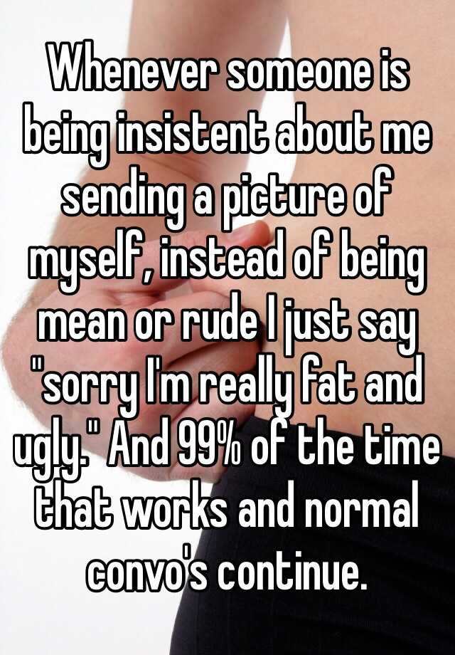 Whenever someone is being insistent about me sending a picture of myself, instead of being mean or rude I just say "sorry I'm really fat and ugly." And 99% of the time that works and normal convo's continue.