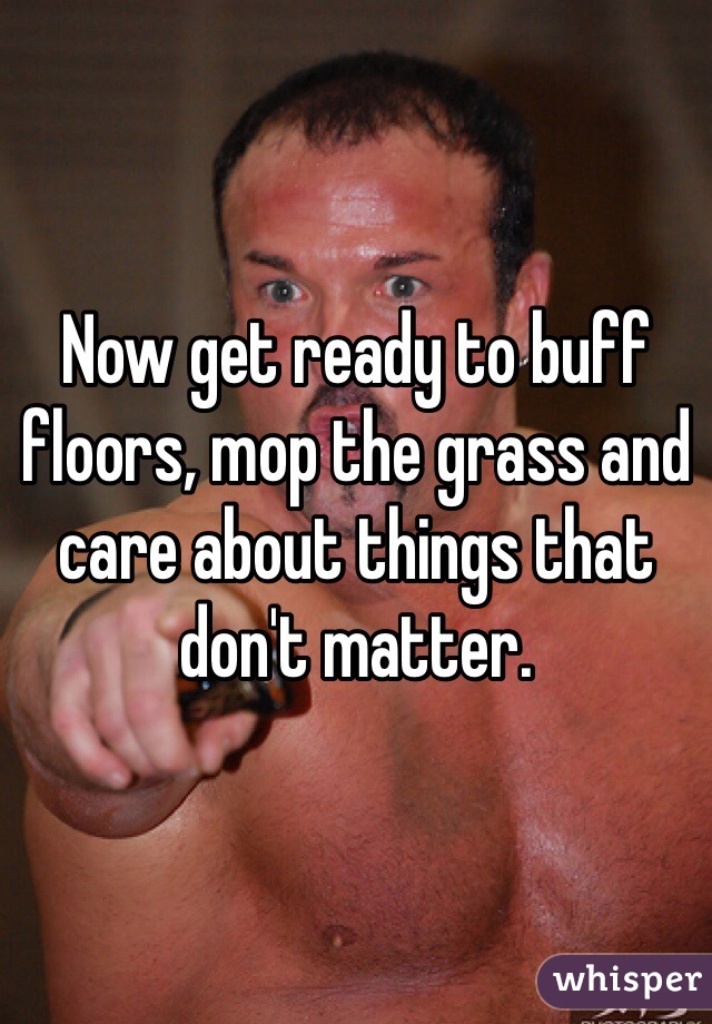 Now get ready to buff floors, mop the grass and care about things that don't matter.