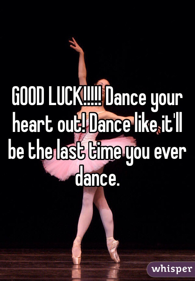 GOOD LUCK!!!!! Dance your heart out! Dance like it'll be the last time you ever dance. 